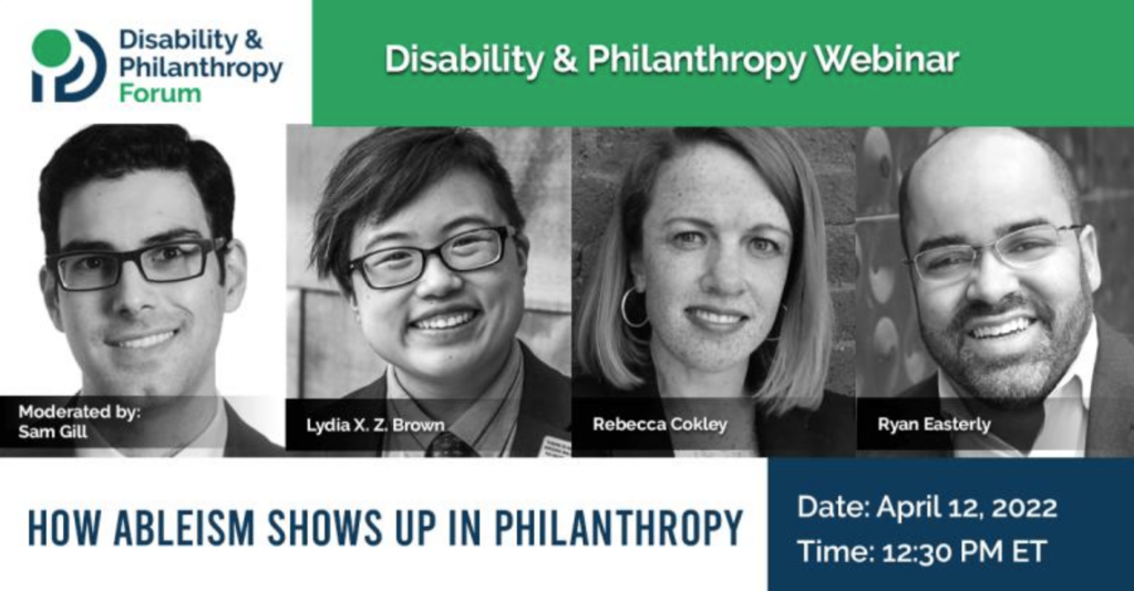Event graphic for the Disability & Philanthropy Forum webinar, entitled "How Ableism Shows Up in Philanthropy." Dark blue, white, and green backgrounds with white and dark blue text. April 12, 2022 @ 12:30 PM ET. Participants' photos, from left to right: Sam Gill; Lydia X. Z. Brown; Rebecca Cokley; Ryan Easterly.