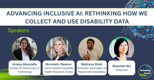 Dark blue backdrop with green swooshes and interconnected dots forming a globe behind text, Advancing Inclusive AI: Rethinking How We Collect and Use Disability Data. Speakers. Below are the headshots of the session speakers: Ariana Aboulafia (Center for Democracy & Technology), Bonnielin Swenor (Johns Hopkins Disability Health Research Center), Maitreya Shah (American Association of People with Disabilities), Shaomei Wu (Aimpower). On the bottom right is the circular M-Enabling Summit logo.